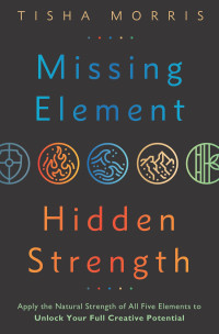 Tisha Morris — Missing Element, Hidden Strength: Apply the Natural Strength of All Five Elements to Unlock Your Full Creative Potential