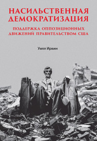 Уилл Ирвин — Насильственная демократизация. Поддержка оппозиционных движений правительством США