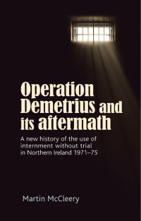 Martin J. McCleery — Operation Demetrius and its aftermath: A new history of the use of internment without trial in Northern Ireland 1971–75