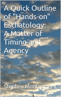 Montgomery, Stephen — A Quick Outline of "Hands-on" Eschatology: A Matter of Timing and Agency