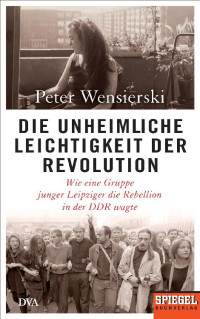 Wensierski, Peter — Die unheimliche Leichtigkeit der Revolution · Wie eine Gruppe junger Leipziger die Rebellion in der DDR wagte · Ein SPIEGEL Buch