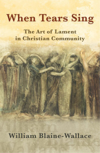 Blaine-Wallace, William; — When Tears Sing: The Art of Lament in Christian Community