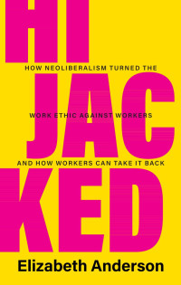 Elizabeth Anderson — Hijacked: How Neoliberalism Turned the Work Ethic Against Workers and How Workers Can Take It Back