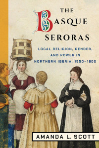 Amanda L. Scott — The Basque Seroras: Local Religion, Gender, and Power in Northern Iberia, 1550–1800