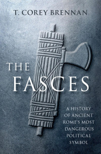 T. Corey Brennan — The Fasces - A History of Ancient Rome's Most Dangerous Political Symbol