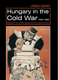 By Laszlo Borhi — Hungary in the Cold War, 1945-1956: Between the United States and the Soviet Union
