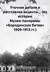 Лада Вадимовна Митрошенкова — Уточняя детали и расставляя акценты… (из истории Музея-панорамы «Бородинская битва» 1909-1913 гг.)