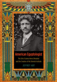 Jeffrey Abt — American Egyptologist: The Life of James Henry Breasted and the Creation of His Oriental Institute