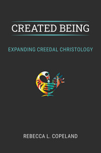 Rebecca L. Copeland; — Created Being: Expanding Creedal Christology