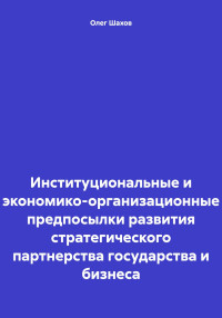 Олег Федорович Шахов — Институциональные и экономико-организационные предпосылки развития стратегического партнерства государства и бизнеса