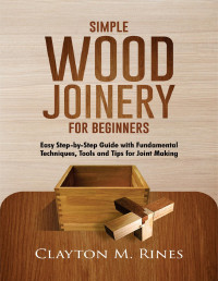 Rines, Clayton M. — Simple Wood Joinery for Beginners: Easy Step-by-Step Guide with Fundamental Techniques, Tools and Tips for Joint Making