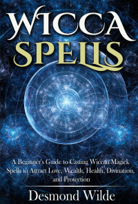 Wilde, Desmond — Wicca Spells: A Beginner's Guide to Casting Wiccan Magick Spells to Attract Love, Wealth, Health, Divination, and Protection