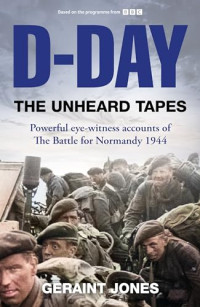 Geraint Jones — D-Day: The Unheard Tapes: Powerful Eye-witness Accounts of The Battle for Normandy 1944