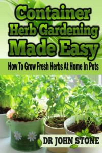 Dr John Stone — Container Herb Gardening Made Easy: How to Grow Fresh Herbs at Home in Pots