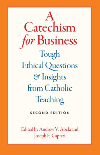 Andrew V. Abela & Joseph E. Capizzi (Editors) — A Catechism for Business: Tough Ethical Questions and Insights from Catholic Teaching (Second Edition)