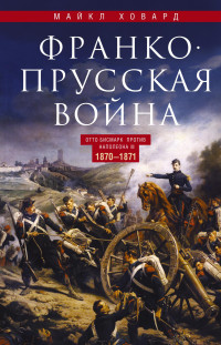 Майкл Эллиот Ховард — Франко-прусская война. Отто Бисмарк против Наполеона III. 1870—1871 [litres]