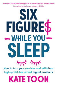 Kate Toon — SIX FIGURE$ WHILE YOU SLEEP: How To Turn Your Services and Skills Into High-Profit, Low-Effort Digital Products