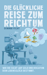 Fecht, Dominik [Fecht, Dominik] — Die glückliche Reise zum Reichtum: Wie die Sicht auf Geld und Reichtum Dein Lebensglück bestimmt (German Edition)