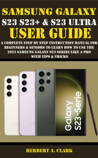 CLARK, HERBERT A. — SAMSUNG GALAXY S23, S23+ & S23 ULTRA USER GUIDE: A Complete Step By Step Instruction Manual For Beginners & Seniors To Learn How To Use The 2023 Samsung ... & Tricks (Samsung Device manuals by clark)