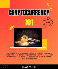 Steven Clark & Frank Knight — Cryptocurrency 101: The Basics With Detailed Explanations, Comprehensive Guide, Tips, And Secrets About Bitcoin, Cryptocurrencies And Blockchain Technology