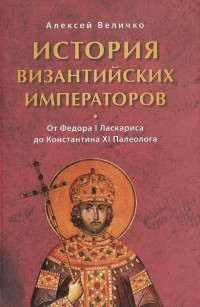 Алексей Величко — История Византийских императоров. От Федора I Ласкариса до Константина XI Палеолога