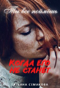 Татьяна Семакова — Ты все поймёшь, когда его не станет (СИ)