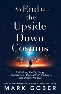 Mark Gober — An End to the Upside Down Cosmos: Rethinking the Big Bang, Heliocentrism, the Lights in the Sky…and Where We Live