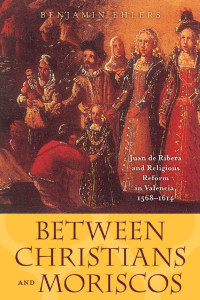 Benjamin Ehlers — Between Christians and Moriscos: Juan de Ribera and Religious Reform in Valencia, 1568–1614