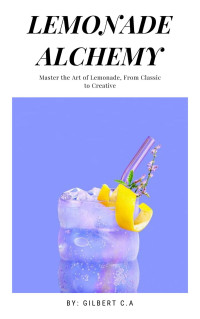 Gilbert C.A — Lemonade Alchemy : Master the Art of Lemonade, from Classic to Creative