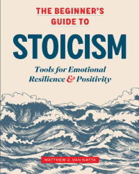 Matthew J. Van Natta — The Beginner's Guide to Stoicism: Tools for Emotional Resilience & Positivity