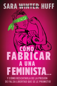 Sara Huff — Cómo fabricar a una feminista...: y cómo rescatarla de la prisión de falsa libertad que se le prometió