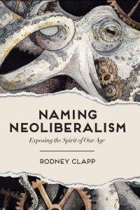 Rodney Clapp; — Naming Neoliberalism: Exposing the Spirit of Our Age