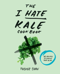 Tucker Shaw — The I Hate Kale Cookbook: 35 Recipes To Change Your Mind