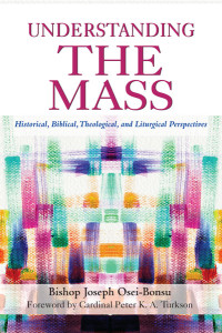 Bishop Joseph Osei-Bonsu;Cardinal Peter K. A. Turkson; — Understanding the Mass: Historical, Biblical, Theological, and Liturgical Perspectives