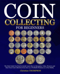 Christian Thompson — Coin Collecting For Beginners: The Only Guide You Need to Easily Learn How to Recognize, Value, Preserve and Start Your Coin Collection from Zero as a Profitable Business or a Fun Hobby
