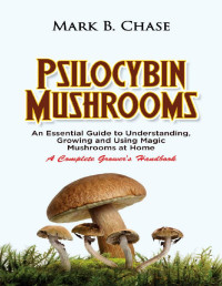 Mark B. Chase — Psilocybin Mushrooms: An Essential Guide to Understanding, Growing and Using Magic Mushrooms Safely at Home - A Complete Grower’s Handbook
