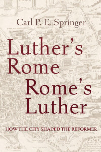 Carl P. E. Springer — Luther’s Rome, Rome’s Luther: How the City Shaped the Reformer