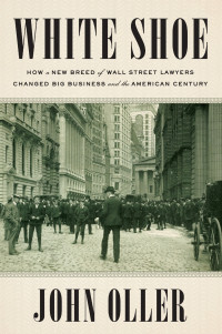 John Oller — White Shoe: How a New Breed of Wall Street Lawyers Changed Big Business and the American Century