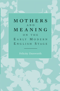 Felicity Dunworth; — Mothers and Meaning on the Early Modern English Stage