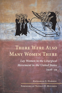 Katharine E. Harmon; Foreword by Nathan D. Mitchell — There Were Also Many Women There: Lay Women in the Liturgical Movement in the United States, 1926-59