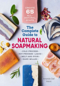Amanda Gail Aaron — The Complete Guide to Natural Soap Making: Create 65 All-Natural Cold-Process, Hot-Process, Liquid, Melt-and-Pour, and Hand-Milled Soaps