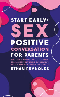 Ethan Reynolds — Start Early: Sex Positive Conversation for Parents: How to talk to your child about sex, sexuality, gender, consent, relationships, safe and unsafe touch to keep them educated and protected
