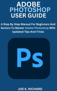 RICHARD, JOE K. — ADOBE PHOTOSHOP USER GUIDE: A Step By Step Manual For Beginners And Seniors To Master Adobe Photoshop With Updated Tips And Tricks