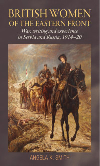 Angela K. Smith — British women of the Eastern Front: War, writing and experience in Serbia and Russia, 1914–20