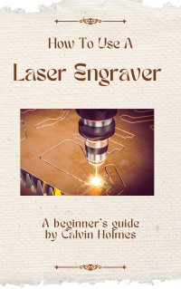 Calvin Holmes — HOW TO USE A LASER ENGRAVER: A straightforward techniques, material, and project guidebook on how to use a laser engraver for beginners