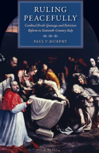 Paul V. Murphy — Ruling Peacefully: Cardinal Ercole Gonzaga and Patrician Reform in Sixteenth-Century Italy