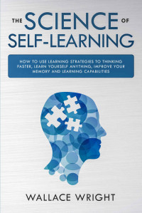 Wallace Wright [Wright, Wallace] — THE SCIENCE OF SELF-LEARNING: How to Use Learning Strategies to Thinking Faster, Learn Yourself Anything, Improve Your Memory and Learning Capabilities