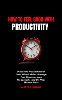 L. Solari, Alfred — How To Feel Good With Productivity: Overcome Procrastination Lead With A Vision, Manage Your Time, Increase Productivity, And Do What Matters Most