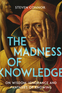 Steven Connor — The Madness of Knowledge: On Wisdom, Ignorance and Fantasies of Knowing