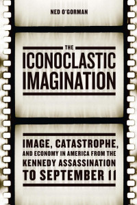 Ned O'Gorman — The Iconoclastic Imagination: Image, Catastrophe, and Economy in America from the Kennedy Assassination to September 11